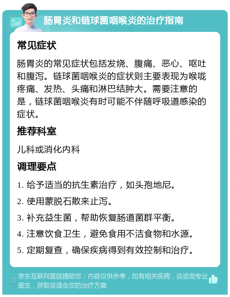 肠胃炎和链球菌咽喉炎的治疗指南 常见症状 肠胃炎的常见症状包括发烧、腹痛、恶心、呕吐和腹泻。链球菌咽喉炎的症状则主要表现为喉咙疼痛、发热、头痛和淋巴结肿大。需要注意的是，链球菌咽喉炎有时可能不伴随呼吸道感染的症状。 推荐科室 儿科或消化内科 调理要点 1. 给予适当的抗生素治疗，如头孢地尼。 2. 使用蒙脱石散来止泻。 3. 补充益生菌，帮助恢复肠道菌群平衡。 4. 注意饮食卫生，避免食用不洁食物和水源。 5. 定期复查，确保疾病得到有效控制和治疗。