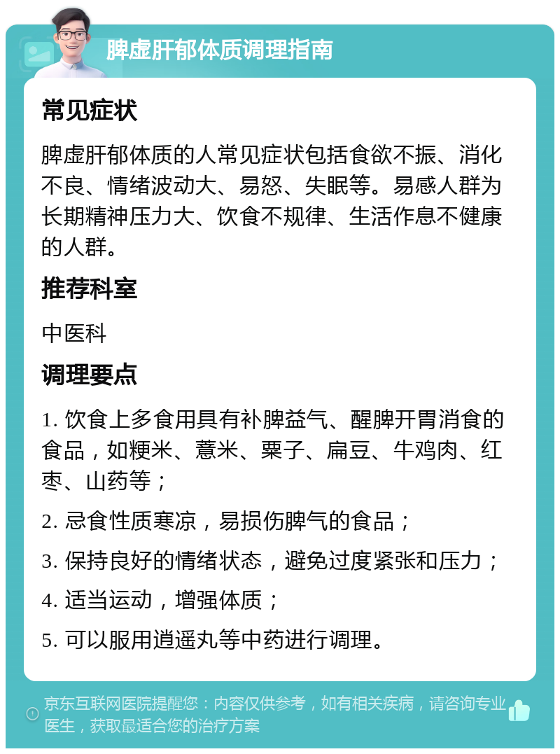 脾虚肝郁体质调理指南 常见症状 脾虚肝郁体质的人常见症状包括食欲不振、消化不良、情绪波动大、易怒、失眠等。易感人群为长期精神压力大、饮食不规律、生活作息不健康的人群。 推荐科室 中医科 调理要点 1. 饮食上多食用具有补脾益气、醒脾开胃消食的食品，如粳米、薏米、粟子、扁豆、牛鸡肉、红枣、山药等； 2. 忌食性质寒凉，易损伤脾气的食品； 3. 保持良好的情绪状态，避免过度紧张和压力； 4. 适当运动，增强体质； 5. 可以服用逍遥丸等中药进行调理。