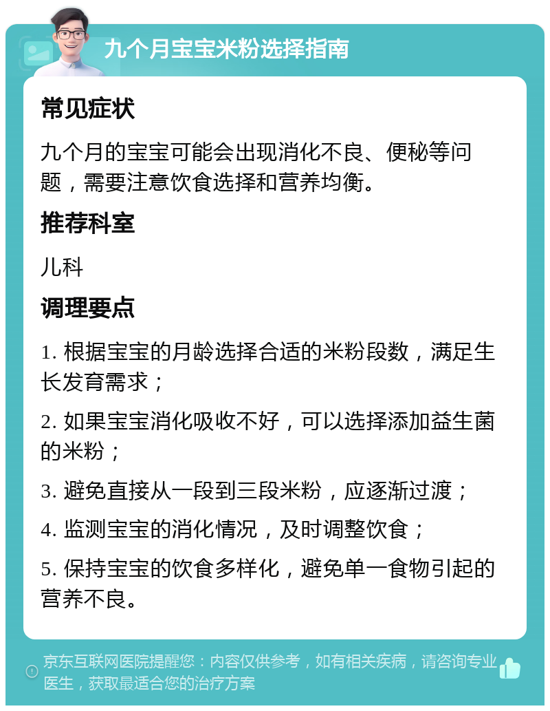 九个月宝宝米粉选择指南 常见症状 九个月的宝宝可能会出现消化不良、便秘等问题，需要注意饮食选择和营养均衡。 推荐科室 儿科 调理要点 1. 根据宝宝的月龄选择合适的米粉段数，满足生长发育需求； 2. 如果宝宝消化吸收不好，可以选择添加益生菌的米粉； 3. 避免直接从一段到三段米粉，应逐渐过渡； 4. 监测宝宝的消化情况，及时调整饮食； 5. 保持宝宝的饮食多样化，避免单一食物引起的营养不良。