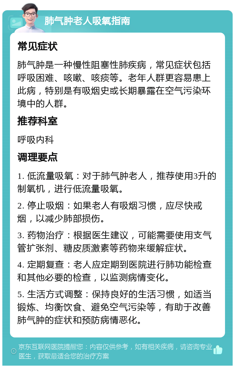 肺气肿老人吸氧指南 常见症状 肺气肿是一种慢性阻塞性肺疾病，常见症状包括呼吸困难、咳嗽、咳痰等。老年人群更容易患上此病，特别是有吸烟史或长期暴露在空气污染环境中的人群。 推荐科室 呼吸内科 调理要点 1. 低流量吸氧：对于肺气肿老人，推荐使用3升的制氧机，进行低流量吸氧。 2. 停止吸烟：如果老人有吸烟习惯，应尽快戒烟，以减少肺部损伤。 3. 药物治疗：根据医生建议，可能需要使用支气管扩张剂、糖皮质激素等药物来缓解症状。 4. 定期复查：老人应定期到医院进行肺功能检查和其他必要的检查，以监测病情变化。 5. 生活方式调整：保持良好的生活习惯，如适当锻炼、均衡饮食、避免空气污染等，有助于改善肺气肿的症状和预防病情恶化。