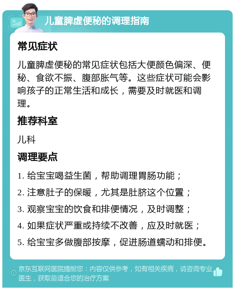 儿童脾虚便秘的调理指南 常见症状 儿童脾虚便秘的常见症状包括大便颜色偏深、便秘、食欲不振、腹部胀气等。这些症状可能会影响孩子的正常生活和成长，需要及时就医和调理。 推荐科室 儿科 调理要点 1. 给宝宝喝益生菌，帮助调理胃肠功能； 2. 注意肚子的保暖，尤其是肚脐这个位置； 3. 观察宝宝的饮食和排便情况，及时调整； 4. 如果症状严重或持续不改善，应及时就医； 5. 给宝宝多做腹部按摩，促进肠道蠕动和排便。