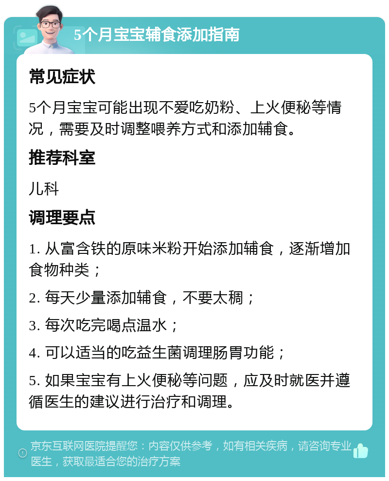 5个月宝宝辅食添加指南 常见症状 5个月宝宝可能出现不爱吃奶粉、上火便秘等情况，需要及时调整喂养方式和添加辅食。 推荐科室 儿科 调理要点 1. 从富含铁的原味米粉开始添加辅食，逐渐增加食物种类； 2. 每天少量添加辅食，不要太稠； 3. 每次吃完喝点温水； 4. 可以适当的吃益生菌调理肠胃功能； 5. 如果宝宝有上火便秘等问题，应及时就医并遵循医生的建议进行治疗和调理。