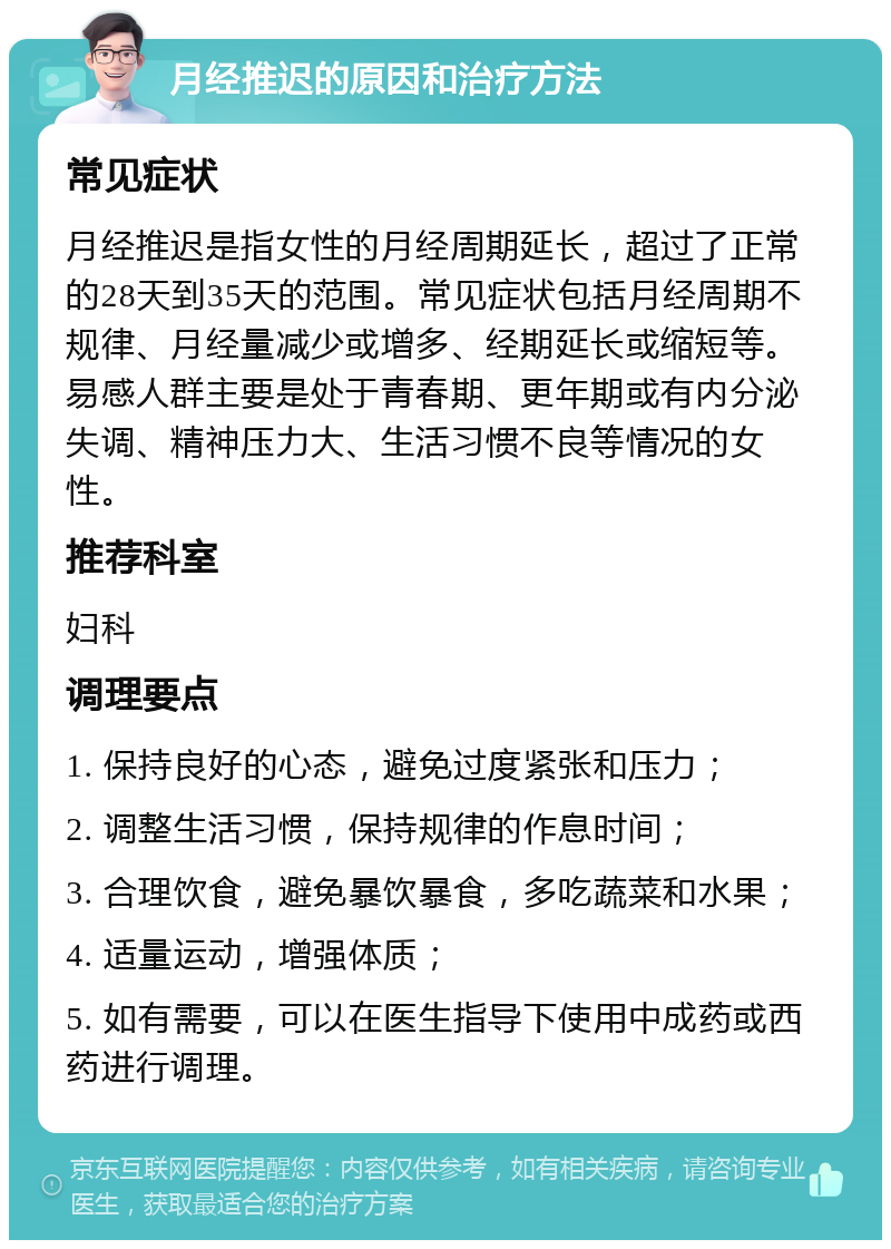 月经推迟的原因和治疗方法 常见症状 月经推迟是指女性的月经周期延长，超过了正常的28天到35天的范围。常见症状包括月经周期不规律、月经量减少或增多、经期延长或缩短等。易感人群主要是处于青春期、更年期或有内分泌失调、精神压力大、生活习惯不良等情况的女性。 推荐科室 妇科 调理要点 1. 保持良好的心态，避免过度紧张和压力； 2. 调整生活习惯，保持规律的作息时间； 3. 合理饮食，避免暴饮暴食，多吃蔬菜和水果； 4. 适量运动，增强体质； 5. 如有需要，可以在医生指导下使用中成药或西药进行调理。