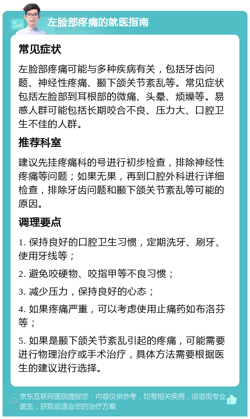 左脸部疼痛的就医指南 常见症状 左脸部疼痛可能与多种疾病有关，包括牙齿问题、神经性疼痛、颞下颌关节紊乱等。常见症状包括左脸部到耳根部的微痛、头晕、烦燥等。易感人群可能包括长期咬合不良、压力大、口腔卫生不佳的人群。 推荐科室 建议先挂疼痛科的号进行初步检查，排除神经性疼痛等问题；如果无果，再到口腔外科进行详细检查，排除牙齿问题和颞下颌关节紊乱等可能的原因。 调理要点 1. 保持良好的口腔卫生习惯，定期洗牙、刷牙、使用牙线等； 2. 避免咬硬物、咬指甲等不良习惯； 3. 减少压力，保持良好的心态； 4. 如果疼痛严重，可以考虑使用止痛药如布洛芬等； 5. 如果是颞下颌关节紊乱引起的疼痛，可能需要进行物理治疗或手术治疗，具体方法需要根据医生的建议进行选择。