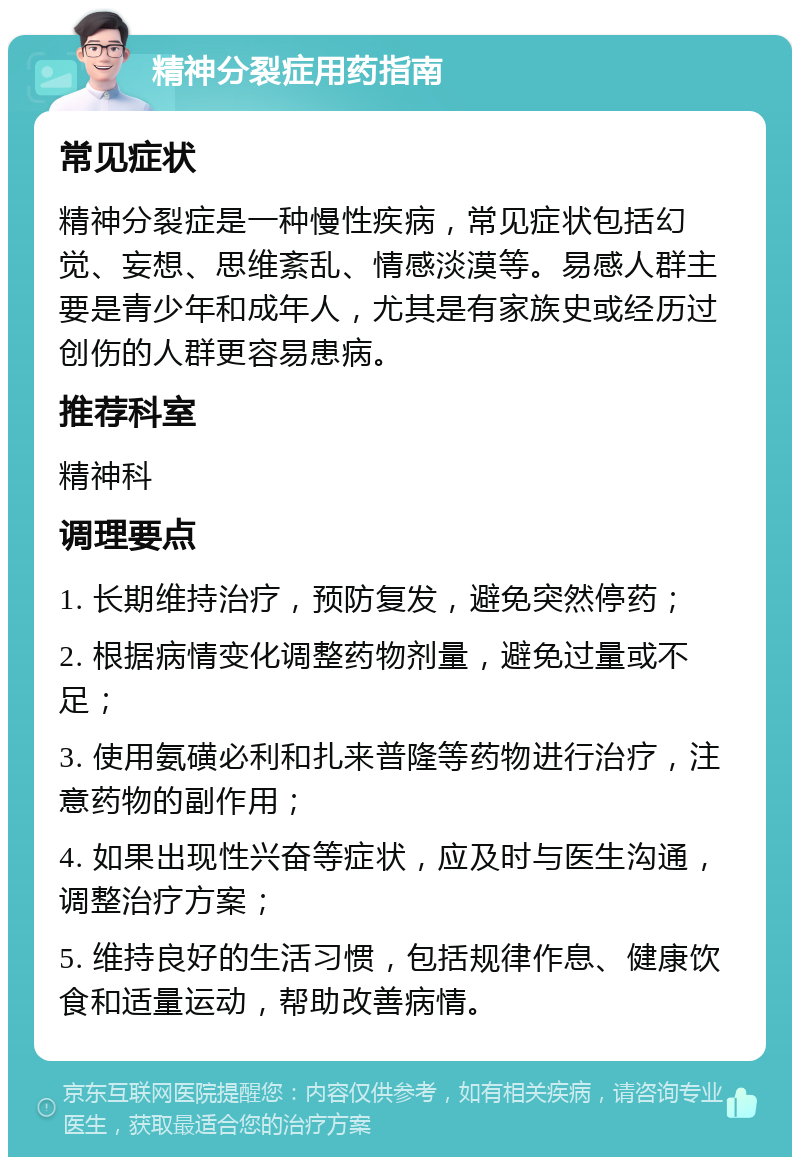 精神分裂症用药指南 常见症状 精神分裂症是一种慢性疾病，常见症状包括幻觉、妄想、思维紊乱、情感淡漠等。易感人群主要是青少年和成年人，尤其是有家族史或经历过创伤的人群更容易患病。 推荐科室 精神科 调理要点 1. 长期维持治疗，预防复发，避免突然停药； 2. 根据病情变化调整药物剂量，避免过量或不足； 3. 使用氨磺必利和扎来普隆等药物进行治疗，注意药物的副作用； 4. 如果出现性兴奋等症状，应及时与医生沟通，调整治疗方案； 5. 维持良好的生活习惯，包括规律作息、健康饮食和适量运动，帮助改善病情。