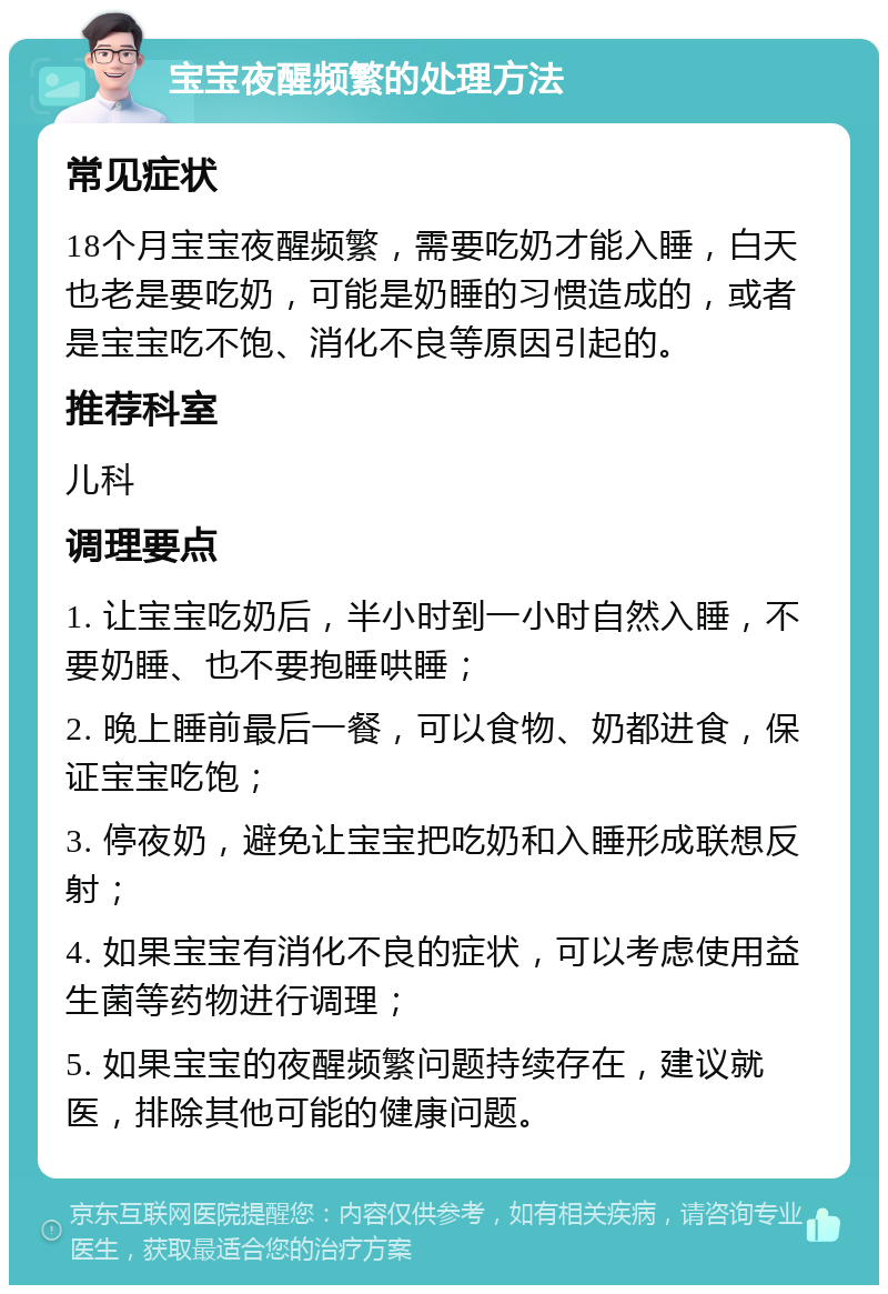 宝宝夜醒频繁的处理方法 常见症状 18个月宝宝夜醒频繁，需要吃奶才能入睡，白天也老是要吃奶，可能是奶睡的习惯造成的，或者是宝宝吃不饱、消化不良等原因引起的。 推荐科室 儿科 调理要点 1. 让宝宝吃奶后，半小时到一小时自然入睡，不要奶睡、也不要抱睡哄睡； 2. 晚上睡前最后一餐，可以食物、奶都进食，保证宝宝吃饱； 3. 停夜奶，避免让宝宝把吃奶和入睡形成联想反射； 4. 如果宝宝有消化不良的症状，可以考虑使用益生菌等药物进行调理； 5. 如果宝宝的夜醒频繁问题持续存在，建议就医，排除其他可能的健康问题。