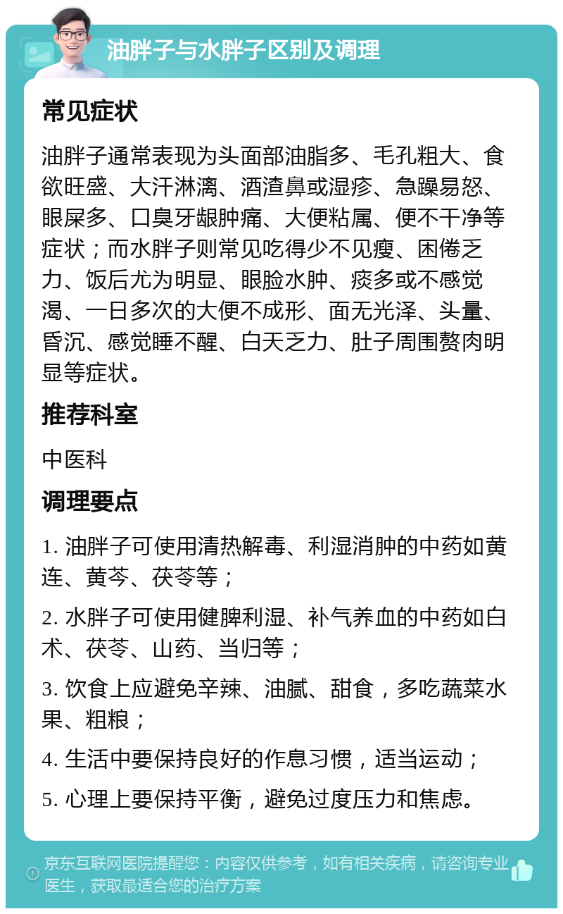 油胖子与水胖子区别及调理 常见症状 油胖子通常表现为头面部油脂多、毛孔粗大、食欲旺盛、大汗淋漓、酒渣鼻或湿疹、急躁易怒、眼屎多、口臭牙龈肿痛、大便粘属、便不干净等症状；而水胖子则常见吃得少不见瘦、困倦乏力、饭后尤为明显、眼脸水肿、痰多或不感觉渴、一日多次的大便不成形、面无光泽、头量、昏沉、感觉睡不醒、白天乏力、肚子周围赘肉明显等症状。 推荐科室 中医科 调理要点 1. 油胖子可使用清热解毒、利湿消肿的中药如黄连、黄芩、茯苓等； 2. 水胖子可使用健脾利湿、补气养血的中药如白术、茯苓、山药、当归等； 3. 饮食上应避免辛辣、油腻、甜食，多吃蔬菜水果、粗粮； 4. 生活中要保持良好的作息习惯，适当运动； 5. 心理上要保持平衡，避免过度压力和焦虑。