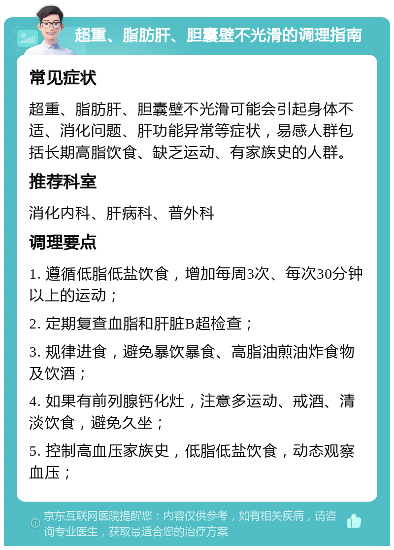 超重、脂肪肝、胆囊壁不光滑的调理指南 常见症状 超重、脂肪肝、胆囊壁不光滑可能会引起身体不适、消化问题、肝功能异常等症状，易感人群包括长期高脂饮食、缺乏运动、有家族史的人群。 推荐科室 消化内科、肝病科、普外科 调理要点 1. 遵循低脂低盐饮食，增加每周3次、每次30分钟以上的运动； 2. 定期复查血脂和肝脏B超检查； 3. 规律进食，避免暴饮暴食、高脂油煎油炸食物及饮酒； 4. 如果有前列腺钙化灶，注意多运动、戒酒、清淡饮食，避免久坐； 5. 控制高血压家族史，低脂低盐饮食，动态观察血压；