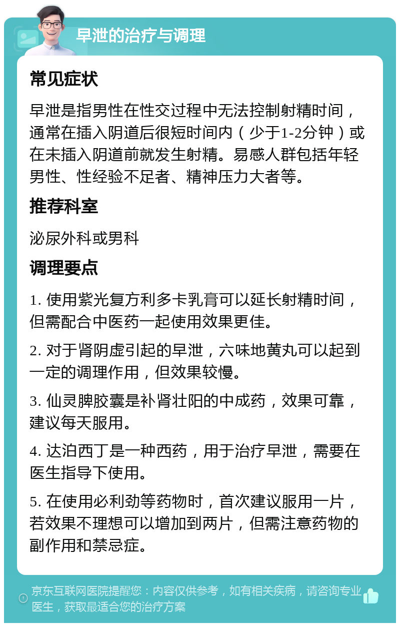 早泄的治疗与调理 常见症状 早泄是指男性在性交过程中无法控制射精时间，通常在插入阴道后很短时间内（少于1-2分钟）或在未插入阴道前就发生射精。易感人群包括年轻男性、性经验不足者、精神压力大者等。 推荐科室 泌尿外科或男科 调理要点 1. 使用紫光复方利多卡乳膏可以延长射精时间，但需配合中医药一起使用效果更佳。 2. 对于肾阴虚引起的早泄，六味地黄丸可以起到一定的调理作用，但效果较慢。 3. 仙灵脾胶囊是补肾壮阳的中成药，效果可靠，建议每天服用。 4. 达泊西丁是一种西药，用于治疗早泄，需要在医生指导下使用。 5. 在使用必利劲等药物时，首次建议服用一片，若效果不理想可以增加到两片，但需注意药物的副作用和禁忌症。