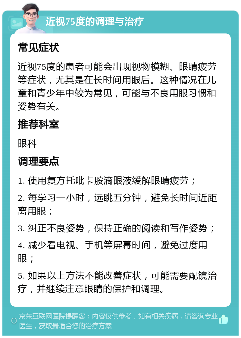 近视75度的调理与治疗 常见症状 近视75度的患者可能会出现视物模糊、眼睛疲劳等症状，尤其是在长时间用眼后。这种情况在儿童和青少年中较为常见，可能与不良用眼习惯和姿势有关。 推荐科室 眼科 调理要点 1. 使用复方托吡卡胺滴眼液缓解眼睛疲劳； 2. 每学习一小时，远眺五分钟，避免长时间近距离用眼； 3. 纠正不良姿势，保持正确的阅读和写作姿势； 4. 减少看电视、手机等屏幕时间，避免过度用眼； 5. 如果以上方法不能改善症状，可能需要配镜治疗，并继续注意眼睛的保护和调理。