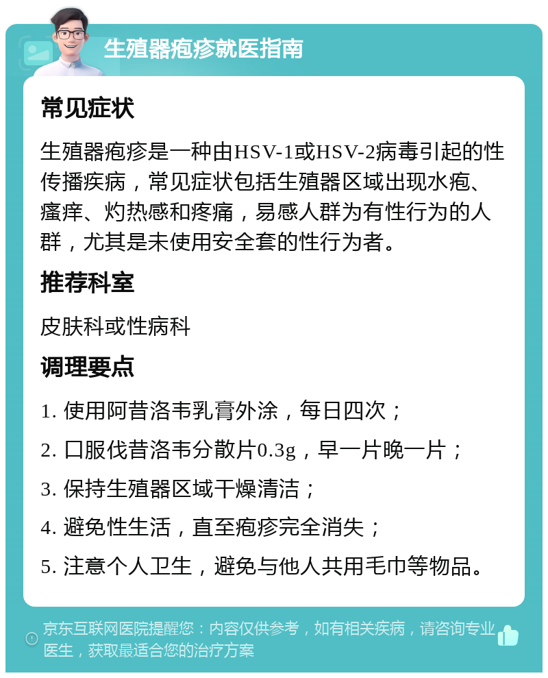 生殖器疱疹就医指南 常见症状 生殖器疱疹是一种由HSV-1或HSV-2病毒引起的性传播疾病，常见症状包括生殖器区域出现水疱、瘙痒、灼热感和疼痛，易感人群为有性行为的人群，尤其是未使用安全套的性行为者。 推荐科室 皮肤科或性病科 调理要点 1. 使用阿昔洛韦乳膏外涂，每日四次； 2. 口服伐昔洛韦分散片0.3g，早一片晚一片； 3. 保持生殖器区域干燥清洁； 4. 避免性生活，直至疱疹完全消失； 5. 注意个人卫生，避免与他人共用毛巾等物品。