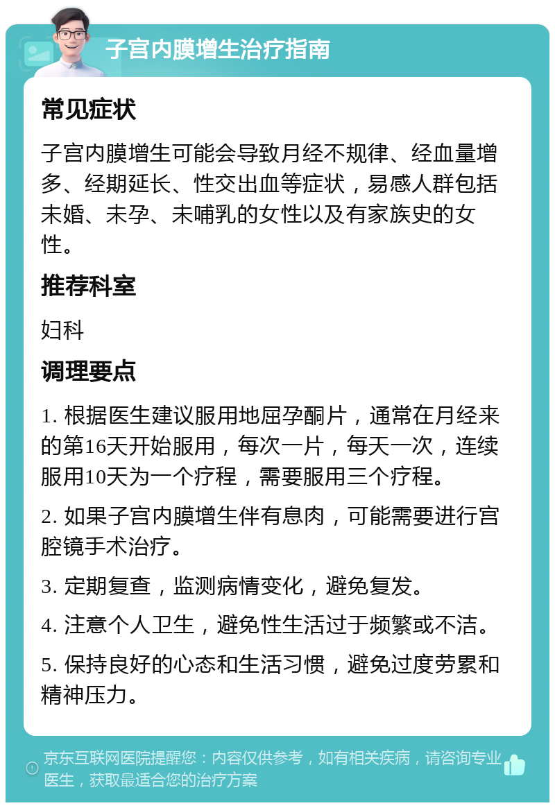 子宫内膜增生治疗指南 常见症状 子宫内膜增生可能会导致月经不规律、经血量增多、经期延长、性交出血等症状，易感人群包括未婚、未孕、未哺乳的女性以及有家族史的女性。 推荐科室 妇科 调理要点 1. 根据医生建议服用地屈孕酮片，通常在月经来的第16天开始服用，每次一片，每天一次，连续服用10天为一个疗程，需要服用三个疗程。 2. 如果子宫内膜增生伴有息肉，可能需要进行宫腔镜手术治疗。 3. 定期复查，监测病情变化，避免复发。 4. 注意个人卫生，避免性生活过于频繁或不洁。 5. 保持良好的心态和生活习惯，避免过度劳累和精神压力。