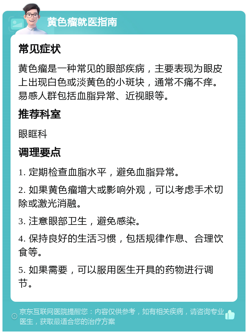 黄色瘤就医指南 常见症状 黄色瘤是一种常见的眼部疾病，主要表现为眼皮上出现白色或淡黄色的小斑块，通常不痛不痒。易感人群包括血脂异常、近视眼等。 推荐科室 眼眶科 调理要点 1. 定期检查血脂水平，避免血脂异常。 2. 如果黄色瘤增大或影响外观，可以考虑手术切除或激光消融。 3. 注意眼部卫生，避免感染。 4. 保持良好的生活习惯，包括规律作息、合理饮食等。 5. 如果需要，可以服用医生开具的药物进行调节。