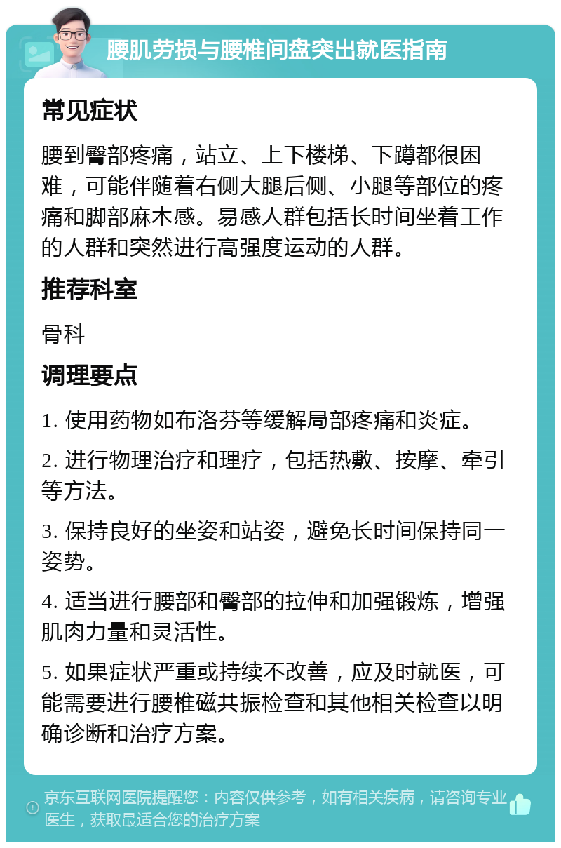 腰肌劳损与腰椎间盘突出就医指南 常见症状 腰到臀部疼痛，站立、上下楼梯、下蹲都很困难，可能伴随着右侧大腿后侧、小腿等部位的疼痛和脚部麻木感。易感人群包括长时间坐着工作的人群和突然进行高强度运动的人群。 推荐科室 骨科 调理要点 1. 使用药物如布洛芬等缓解局部疼痛和炎症。 2. 进行物理治疗和理疗，包括热敷、按摩、牵引等方法。 3. 保持良好的坐姿和站姿，避免长时间保持同一姿势。 4. 适当进行腰部和臀部的拉伸和加强锻炼，增强肌肉力量和灵活性。 5. 如果症状严重或持续不改善，应及时就医，可能需要进行腰椎磁共振检查和其他相关检查以明确诊断和治疗方案。