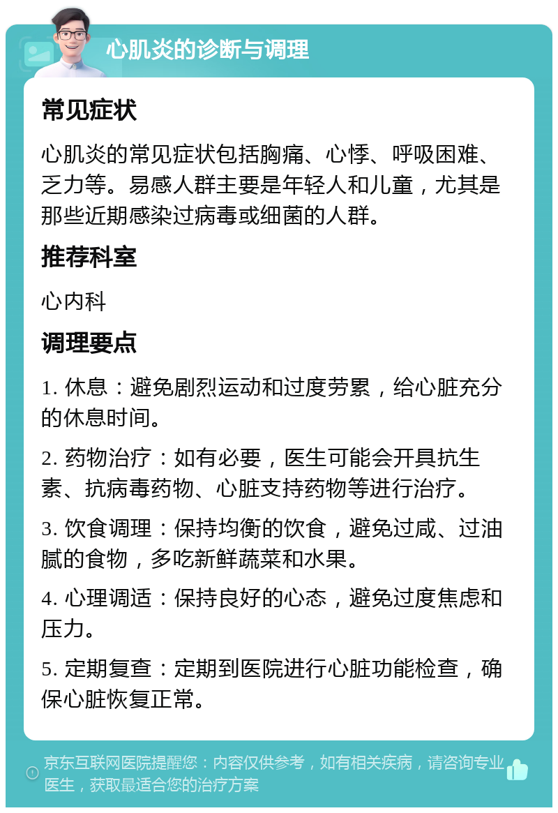 心肌炎的诊断与调理 常见症状 心肌炎的常见症状包括胸痛、心悸、呼吸困难、乏力等。易感人群主要是年轻人和儿童，尤其是那些近期感染过病毒或细菌的人群。 推荐科室 心内科 调理要点 1. 休息：避免剧烈运动和过度劳累，给心脏充分的休息时间。 2. 药物治疗：如有必要，医生可能会开具抗生素、抗病毒药物、心脏支持药物等进行治疗。 3. 饮食调理：保持均衡的饮食，避免过咸、过油腻的食物，多吃新鲜蔬菜和水果。 4. 心理调适：保持良好的心态，避免过度焦虑和压力。 5. 定期复查：定期到医院进行心脏功能检查，确保心脏恢复正常。