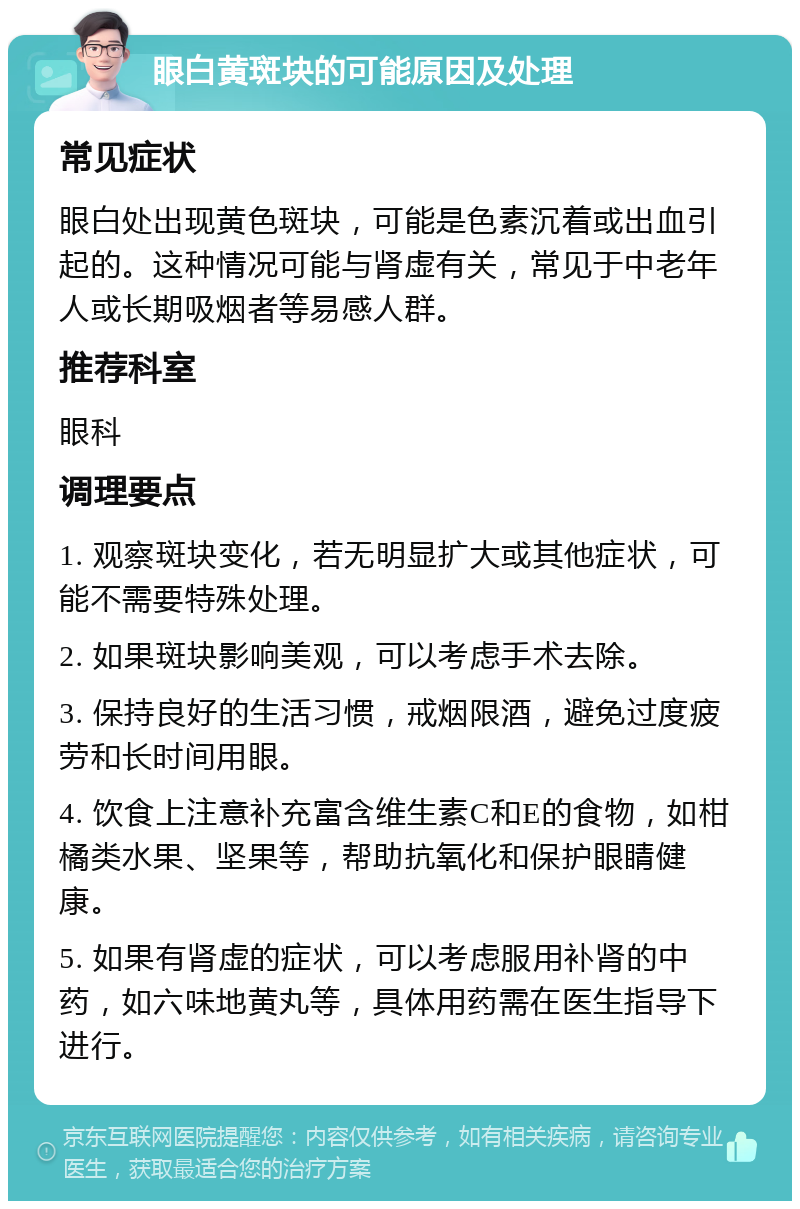 眼白黄斑块的可能原因及处理 常见症状 眼白处出现黄色斑块，可能是色素沉着或出血引起的。这种情况可能与肾虚有关，常见于中老年人或长期吸烟者等易感人群。 推荐科室 眼科 调理要点 1. 观察斑块变化，若无明显扩大或其他症状，可能不需要特殊处理。 2. 如果斑块影响美观，可以考虑手术去除。 3. 保持良好的生活习惯，戒烟限酒，避免过度疲劳和长时间用眼。 4. 饮食上注意补充富含维生素C和E的食物，如柑橘类水果、坚果等，帮助抗氧化和保护眼睛健康。 5. 如果有肾虚的症状，可以考虑服用补肾的中药，如六味地黄丸等，具体用药需在医生指导下进行。