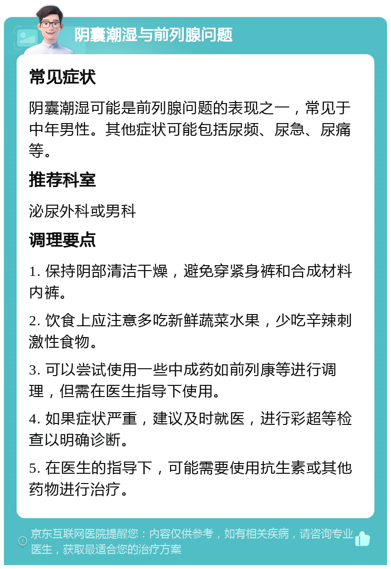 阴囊潮湿与前列腺问题 常见症状 阴囊潮湿可能是前列腺问题的表现之一，常见于中年男性。其他症状可能包括尿频、尿急、尿痛等。 推荐科室 泌尿外科或男科 调理要点 1. 保持阴部清洁干燥，避免穿紧身裤和合成材料内裤。 2. 饮食上应注意多吃新鲜蔬菜水果，少吃辛辣刺激性食物。 3. 可以尝试使用一些中成药如前列康等进行调理，但需在医生指导下使用。 4. 如果症状严重，建议及时就医，进行彩超等检查以明确诊断。 5. 在医生的指导下，可能需要使用抗生素或其他药物进行治疗。