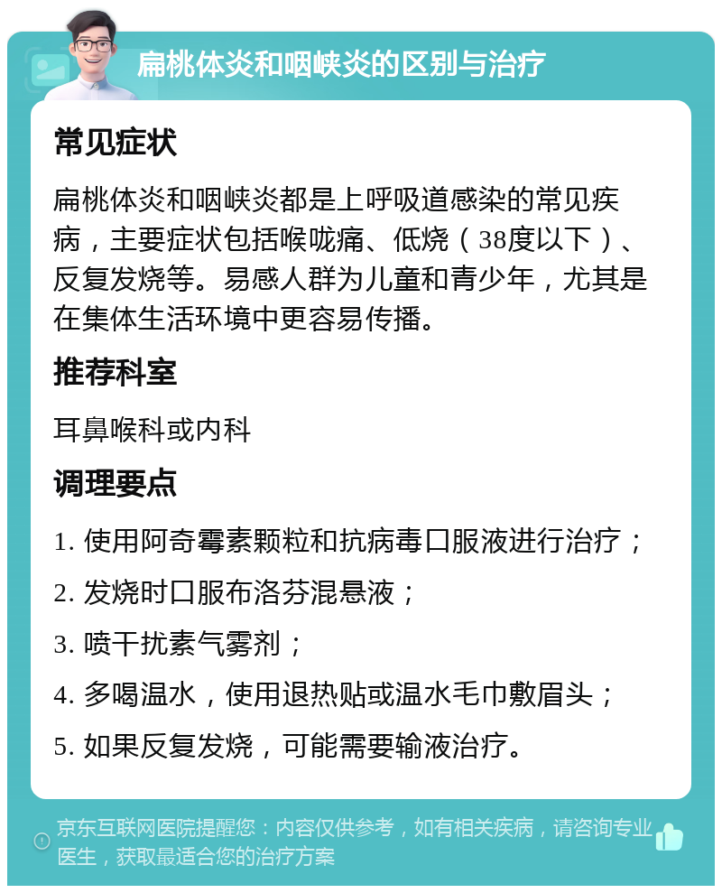 扁桃体炎和咽峡炎的区别与治疗 常见症状 扁桃体炎和咽峡炎都是上呼吸道感染的常见疾病，主要症状包括喉咙痛、低烧（38度以下）、反复发烧等。易感人群为儿童和青少年，尤其是在集体生活环境中更容易传播。 推荐科室 耳鼻喉科或内科 调理要点 1. 使用阿奇霉素颗粒和抗病毒口服液进行治疗； 2. 发烧时口服布洛芬混悬液； 3. 喷干扰素气雾剂； 4. 多喝温水，使用退热贴或温水毛巾敷眉头； 5. 如果反复发烧，可能需要输液治疗。