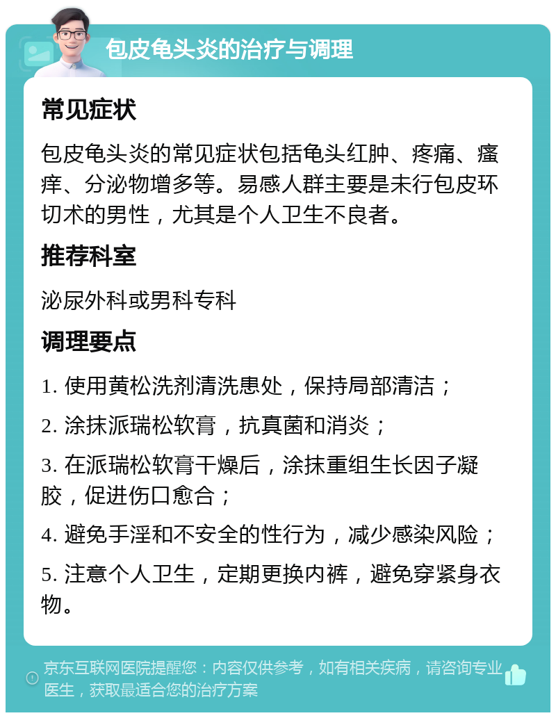 包皮龟头炎的治疗与调理 常见症状 包皮龟头炎的常见症状包括龟头红肿、疼痛、瘙痒、分泌物增多等。易感人群主要是未行包皮环切术的男性，尤其是个人卫生不良者。 推荐科室 泌尿外科或男科专科 调理要点 1. 使用黄松洗剂清洗患处，保持局部清洁； 2. 涂抹派瑞松软膏，抗真菌和消炎； 3. 在派瑞松软膏干燥后，涂抹重组生长因子凝胶，促进伤口愈合； 4. 避免手淫和不安全的性行为，减少感染风险； 5. 注意个人卫生，定期更换内裤，避免穿紧身衣物。