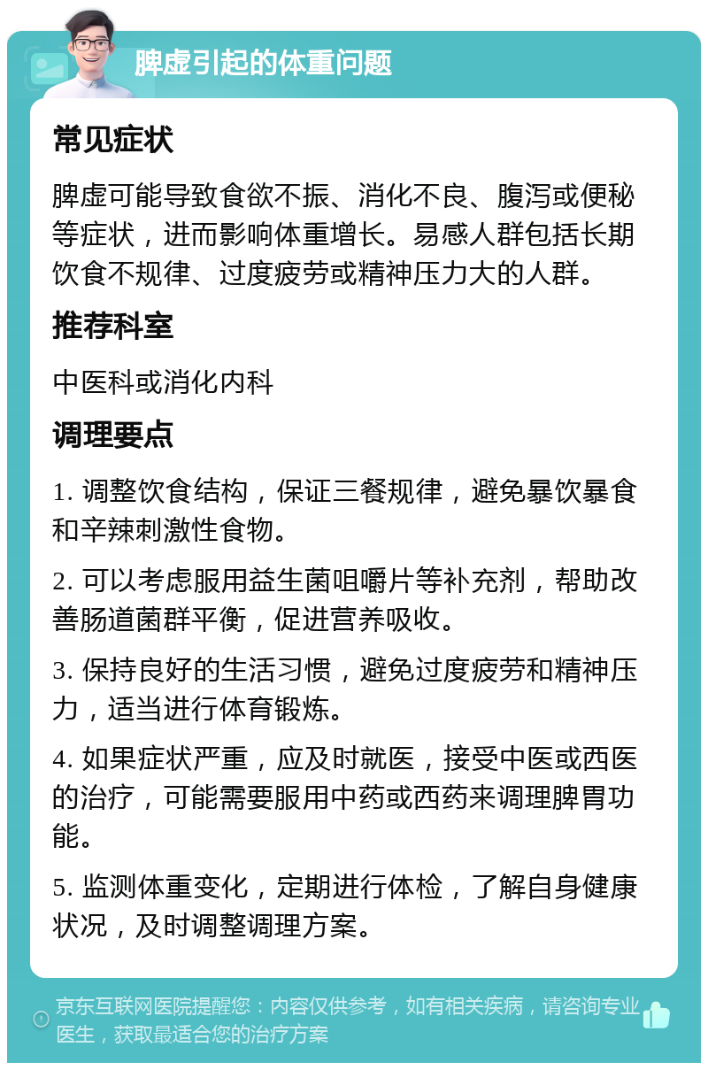 脾虚引起的体重问题 常见症状 脾虚可能导致食欲不振、消化不良、腹泻或便秘等症状，进而影响体重增长。易感人群包括长期饮食不规律、过度疲劳或精神压力大的人群。 推荐科室 中医科或消化内科 调理要点 1. 调整饮食结构，保证三餐规律，避免暴饮暴食和辛辣刺激性食物。 2. 可以考虑服用益生菌咀嚼片等补充剂，帮助改善肠道菌群平衡，促进营养吸收。 3. 保持良好的生活习惯，避免过度疲劳和精神压力，适当进行体育锻炼。 4. 如果症状严重，应及时就医，接受中医或西医的治疗，可能需要服用中药或西药来调理脾胃功能。 5. 监测体重变化，定期进行体检，了解自身健康状况，及时调整调理方案。