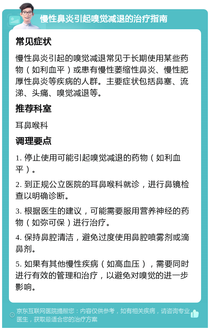 慢性鼻炎引起嗅觉减退的治疗指南 常见症状 慢性鼻炎引起的嗅觉减退常见于长期使用某些药物（如利血平）或患有慢性萎缩性鼻炎、慢性肥厚性鼻炎等疾病的人群。主要症状包括鼻塞、流涕、头痛、嗅觉减退等。 推荐科室 耳鼻喉科 调理要点 1. 停止使用可能引起嗅觉减退的药物（如利血平）。 2. 到正规公立医院的耳鼻喉科就诊，进行鼻镜检查以明确诊断。 3. 根据医生的建议，可能需要服用营养神经的药物（如弥可保）进行治疗。 4. 保持鼻腔清洁，避免过度使用鼻腔喷雾剂或滴鼻剂。 5. 如果有其他慢性疾病（如高血压），需要同时进行有效的管理和治疗，以避免对嗅觉的进一步影响。