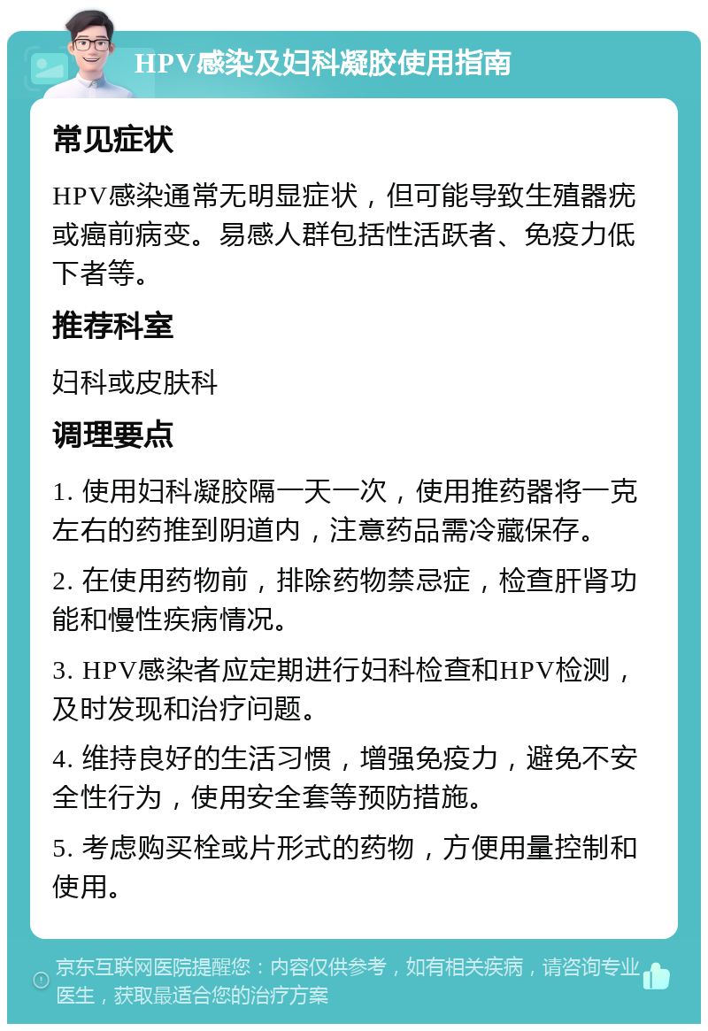 HPV感染及妇科凝胶使用指南 常见症状 HPV感染通常无明显症状，但可能导致生殖器疣或癌前病变。易感人群包括性活跃者、免疫力低下者等。 推荐科室 妇科或皮肤科 调理要点 1. 使用妇科凝胶隔一天一次，使用推药器将一克左右的药推到阴道内，注意药品需冷藏保存。 2. 在使用药物前，排除药物禁忌症，检查肝肾功能和慢性疾病情况。 3. HPV感染者应定期进行妇科检查和HPV检测，及时发现和治疗问题。 4. 维持良好的生活习惯，增强免疫力，避免不安全性行为，使用安全套等预防措施。 5. 考虑购买栓或片形式的药物，方便用量控制和使用。