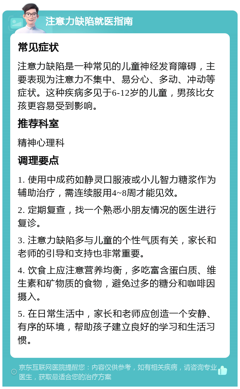 注意力缺陷就医指南 常见症状 注意力缺陷是一种常见的儿童神经发育障碍，主要表现为注意力不集中、易分心、多动、冲动等症状。这种疾病多见于6-12岁的儿童，男孩比女孩更容易受到影响。 推荐科室 精神心理科 调理要点 1. 使用中成药如静灵口服液或小儿智力糖浆作为辅助治疗，需连续服用4~8周才能见效。 2. 定期复查，找一个熟悉小朋友情况的医生进行复诊。 3. 注意力缺陷多与儿童的个性气质有关，家长和老师的引导和支持也非常重要。 4. 饮食上应注意营养均衡，多吃富含蛋白质、维生素和矿物质的食物，避免过多的糖分和咖啡因摄入。 5. 在日常生活中，家长和老师应创造一个安静、有序的环境，帮助孩子建立良好的学习和生活习惯。