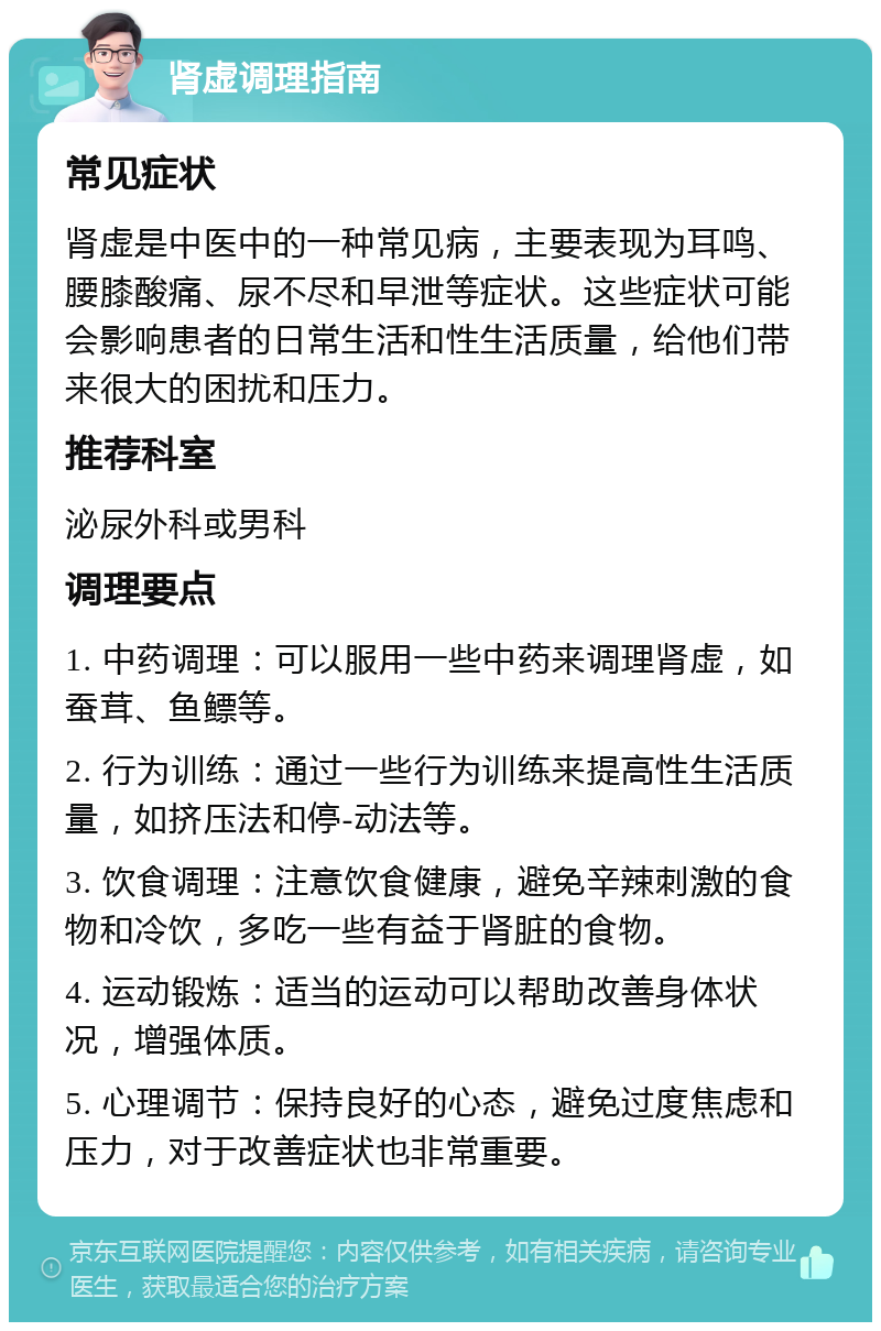 肾虚调理指南 常见症状 肾虚是中医中的一种常见病，主要表现为耳鸣、腰膝酸痛、尿不尽和早泄等症状。这些症状可能会影响患者的日常生活和性生活质量，给他们带来很大的困扰和压力。 推荐科室 泌尿外科或男科 调理要点 1. 中药调理：可以服用一些中药来调理肾虚，如蚕茸、鱼鳔等。 2. 行为训练：通过一些行为训练来提高性生活质量，如挤压法和停-动法等。 3. 饮食调理：注意饮食健康，避免辛辣刺激的食物和冷饮，多吃一些有益于肾脏的食物。 4. 运动锻炼：适当的运动可以帮助改善身体状况，增强体质。 5. 心理调节：保持良好的心态，避免过度焦虑和压力，对于改善症状也非常重要。