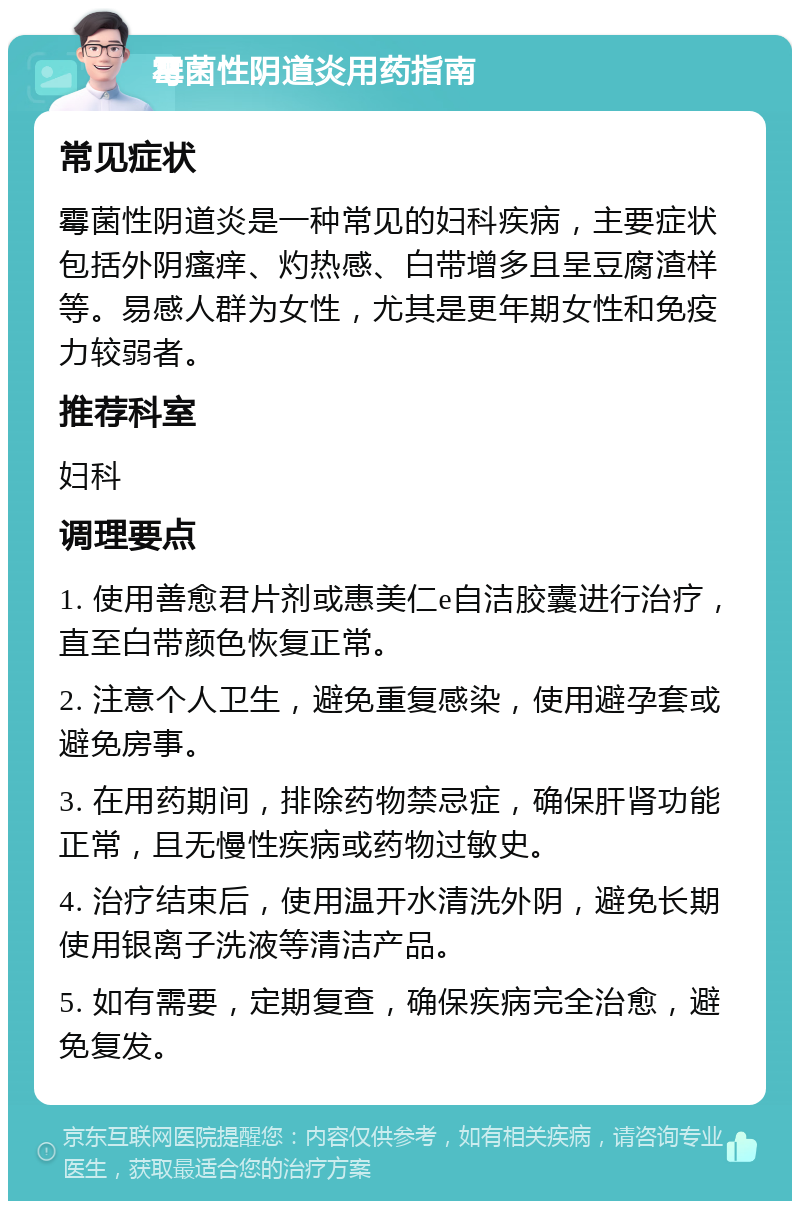 霉菌性阴道炎用药指南 常见症状 霉菌性阴道炎是一种常见的妇科疾病，主要症状包括外阴瘙痒、灼热感、白带增多且呈豆腐渣样等。易感人群为女性，尤其是更年期女性和免疫力较弱者。 推荐科室 妇科 调理要点 1. 使用善愈君片剂或惠美仁e自洁胶囊进行治疗，直至白带颜色恢复正常。 2. 注意个人卫生，避免重复感染，使用避孕套或避免房事。 3. 在用药期间，排除药物禁忌症，确保肝肾功能正常，且无慢性疾病或药物过敏史。 4. 治疗结束后，使用温开水清洗外阴，避免长期使用银离子洗液等清洁产品。 5. 如有需要，定期复查，确保疾病完全治愈，避免复发。