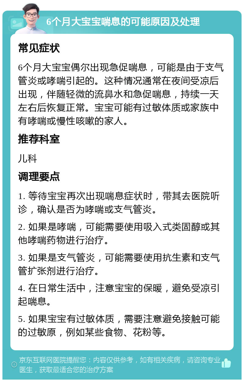 6个月大宝宝喘息的可能原因及处理 常见症状 6个月大宝宝偶尔出现急促喘息，可能是由于支气管炎或哮喘引起的。这种情况通常在夜间受凉后出现，伴随轻微的流鼻水和急促喘息，持续一天左右后恢复正常。宝宝可能有过敏体质或家族中有哮喘或慢性咳嗽的家人。 推荐科室 儿科 调理要点 1. 等待宝宝再次出现喘息症状时，带其去医院听诊，确认是否为哮喘或支气管炎。 2. 如果是哮喘，可能需要使用吸入式类固醇或其他哮喘药物进行治疗。 3. 如果是支气管炎，可能需要使用抗生素和支气管扩张剂进行治疗。 4. 在日常生活中，注意宝宝的保暖，避免受凉引起喘息。 5. 如果宝宝有过敏体质，需要注意避免接触可能的过敏原，例如某些食物、花粉等。