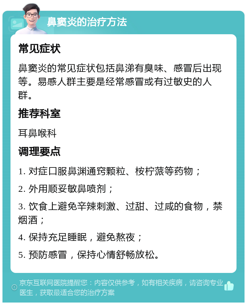 鼻窦炎的治疗方法 常见症状 鼻窦炎的常见症状包括鼻涕有臭味、感冒后出现等。易感人群主要是经常感冒或有过敏史的人群。 推荐科室 耳鼻喉科 调理要点 1. 对症口服鼻渊通窍颗粒、桉柠蒎等药物； 2. 外用顺妥敏鼻喷剂； 3. 饮食上避免辛辣刺激、过甜、过咸的食物，禁烟酒； 4. 保持充足睡眠，避免熬夜； 5. 预防感冒，保持心情舒畅放松。