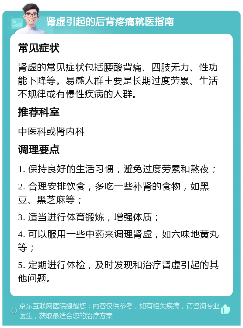 肾虚引起的后背疼痛就医指南 常见症状 肾虚的常见症状包括腰酸背痛、四肢无力、性功能下降等。易感人群主要是长期过度劳累、生活不规律或有慢性疾病的人群。 推荐科室 中医科或肾内科 调理要点 1. 保持良好的生活习惯，避免过度劳累和熬夜； 2. 合理安排饮食，多吃一些补肾的食物，如黑豆、黑芝麻等； 3. 适当进行体育锻炼，增强体质； 4. 可以服用一些中药来调理肾虚，如六味地黄丸等； 5. 定期进行体检，及时发现和治疗肾虚引起的其他问题。