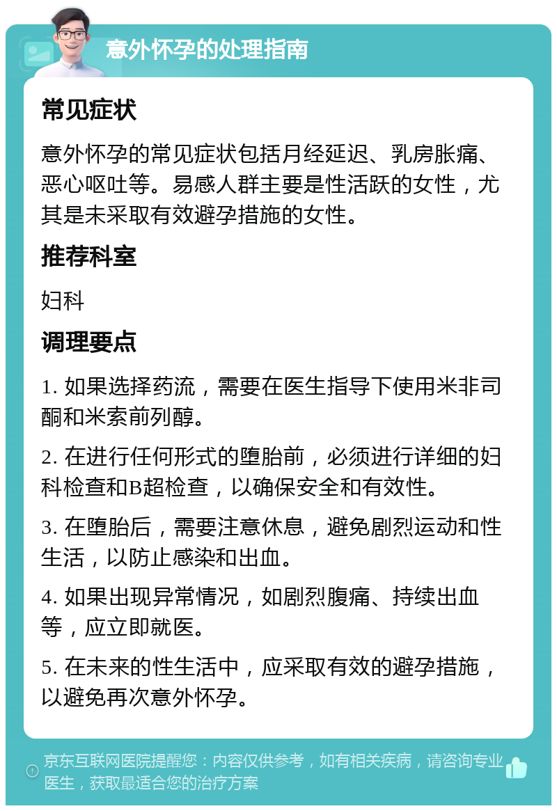 意外怀孕的处理指南 常见症状 意外怀孕的常见症状包括月经延迟、乳房胀痛、恶心呕吐等。易感人群主要是性活跃的女性，尤其是未采取有效避孕措施的女性。 推荐科室 妇科 调理要点 1. 如果选择药流，需要在医生指导下使用米非司酮和米索前列醇。 2. 在进行任何形式的堕胎前，必须进行详细的妇科检查和B超检查，以确保安全和有效性。 3. 在堕胎后，需要注意休息，避免剧烈运动和性生活，以防止感染和出血。 4. 如果出现异常情况，如剧烈腹痛、持续出血等，应立即就医。 5. 在未来的性生活中，应采取有效的避孕措施，以避免再次意外怀孕。