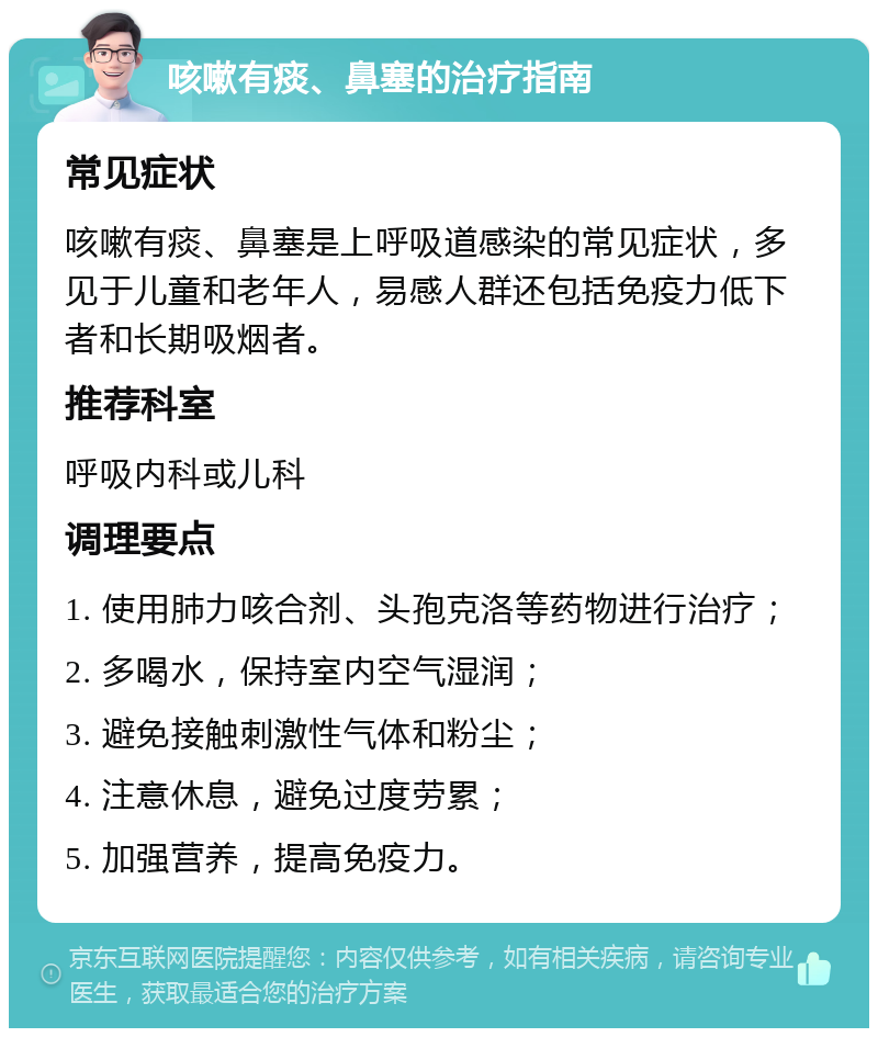 咳嗽有痰、鼻塞的治疗指南 常见症状 咳嗽有痰、鼻塞是上呼吸道感染的常见症状，多见于儿童和老年人，易感人群还包括免疫力低下者和长期吸烟者。 推荐科室 呼吸内科或儿科 调理要点 1. 使用肺力咳合剂、头孢克洛等药物进行治疗； 2. 多喝水，保持室内空气湿润； 3. 避免接触刺激性气体和粉尘； 4. 注意休息，避免过度劳累； 5. 加强营养，提高免疫力。