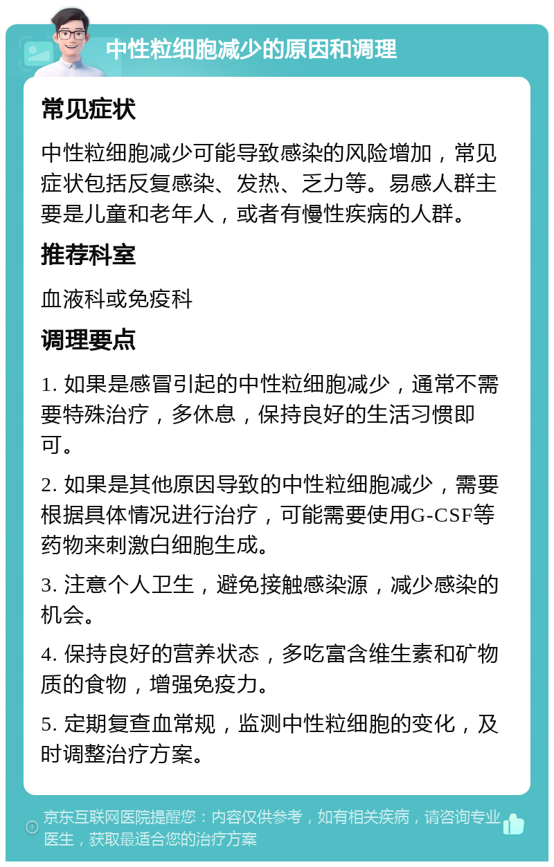 中性粒细胞减少的原因和调理 常见症状 中性粒细胞减少可能导致感染的风险增加，常见症状包括反复感染、发热、乏力等。易感人群主要是儿童和老年人，或者有慢性疾病的人群。 推荐科室 血液科或免疫科 调理要点 1. 如果是感冒引起的中性粒细胞减少，通常不需要特殊治疗，多休息，保持良好的生活习惯即可。 2. 如果是其他原因导致的中性粒细胞减少，需要根据具体情况进行治疗，可能需要使用G-CSF等药物来刺激白细胞生成。 3. 注意个人卫生，避免接触感染源，减少感染的机会。 4. 保持良好的营养状态，多吃富含维生素和矿物质的食物，增强免疫力。 5. 定期复查血常规，监测中性粒细胞的变化，及时调整治疗方案。