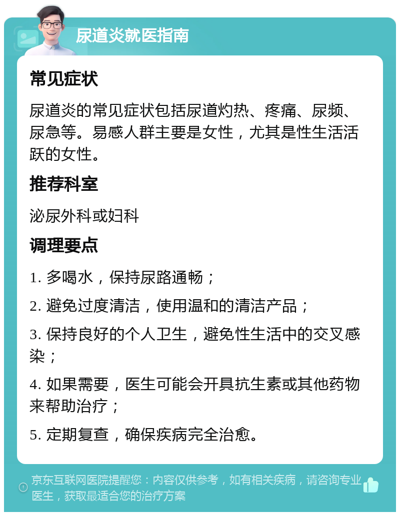 尿道炎就医指南 常见症状 尿道炎的常见症状包括尿道灼热、疼痛、尿频、尿急等。易感人群主要是女性，尤其是性生活活跃的女性。 推荐科室 泌尿外科或妇科 调理要点 1. 多喝水，保持尿路通畅； 2. 避免过度清洁，使用温和的清洁产品； 3. 保持良好的个人卫生，避免性生活中的交叉感染； 4. 如果需要，医生可能会开具抗生素或其他药物来帮助治疗； 5. 定期复查，确保疾病完全治愈。