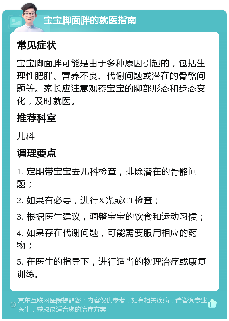 宝宝脚面胖的就医指南 常见症状 宝宝脚面胖可能是由于多种原因引起的，包括生理性肥胖、营养不良、代谢问题或潜在的骨骼问题等。家长应注意观察宝宝的脚部形态和步态变化，及时就医。 推荐科室 儿科 调理要点 1. 定期带宝宝去儿科检查，排除潜在的骨骼问题； 2. 如果有必要，进行X光或CT检查； 3. 根据医生建议，调整宝宝的饮食和运动习惯； 4. 如果存在代谢问题，可能需要服用相应的药物； 5. 在医生的指导下，进行适当的物理治疗或康复训练。