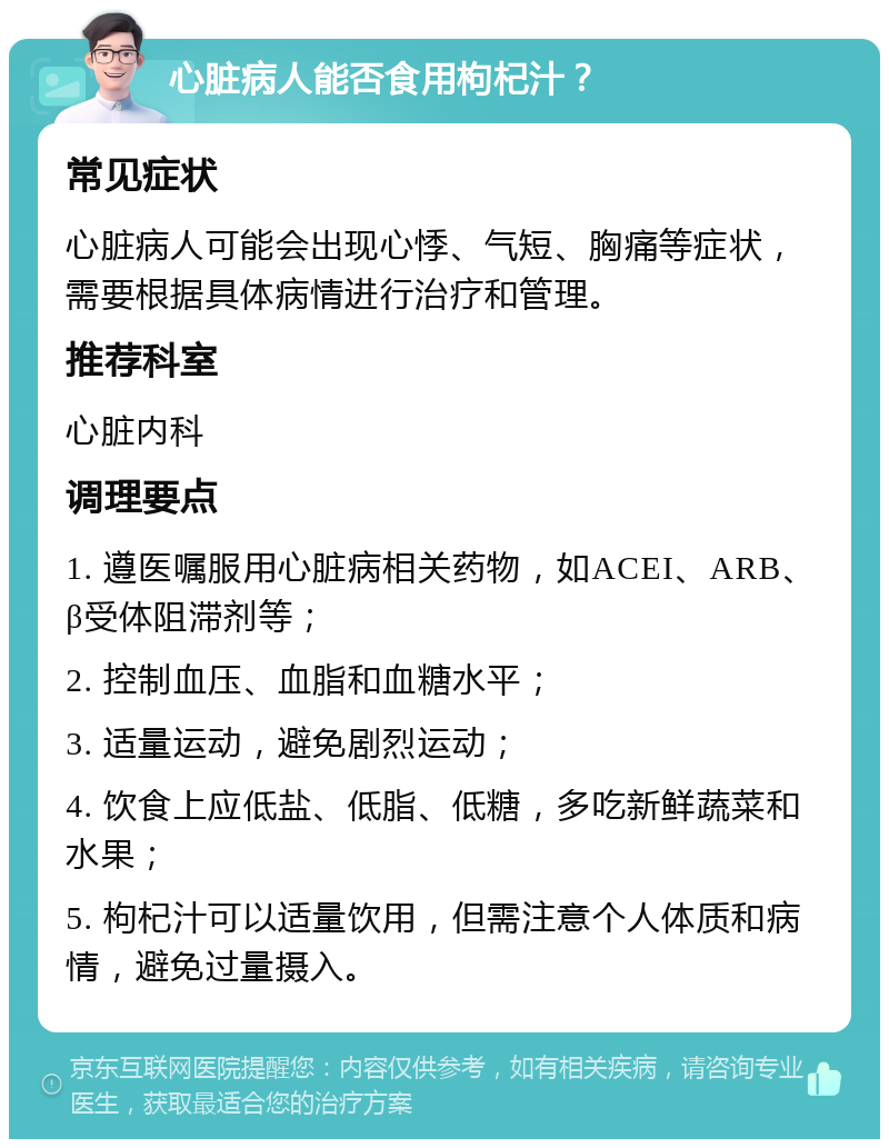 心脏病人能否食用枸杞汁？ 常见症状 心脏病人可能会出现心悸、气短、胸痛等症状，需要根据具体病情进行治疗和管理。 推荐科室 心脏内科 调理要点 1. 遵医嘱服用心脏病相关药物，如ACEI、ARB、β受体阻滞剂等； 2. 控制血压、血脂和血糖水平； 3. 适量运动，避免剧烈运动； 4. 饮食上应低盐、低脂、低糖，多吃新鲜蔬菜和水果； 5. 枸杞汁可以适量饮用，但需注意个人体质和病情，避免过量摄入。