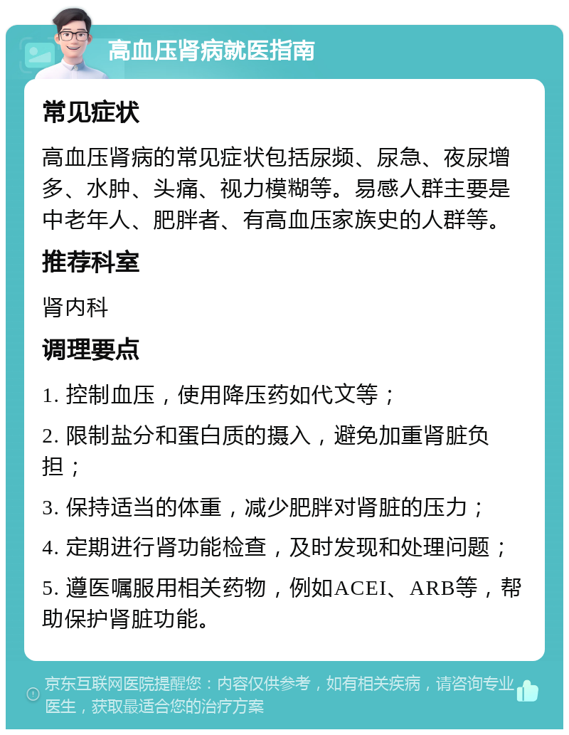 高血压肾病就医指南 常见症状 高血压肾病的常见症状包括尿频、尿急、夜尿增多、水肿、头痛、视力模糊等。易感人群主要是中老年人、肥胖者、有高血压家族史的人群等。 推荐科室 肾内科 调理要点 1. 控制血压，使用降压药如代文等； 2. 限制盐分和蛋白质的摄入，避免加重肾脏负担； 3. 保持适当的体重，减少肥胖对肾脏的压力； 4. 定期进行肾功能检查，及时发现和处理问题； 5. 遵医嘱服用相关药物，例如ACEI、ARB等，帮助保护肾脏功能。