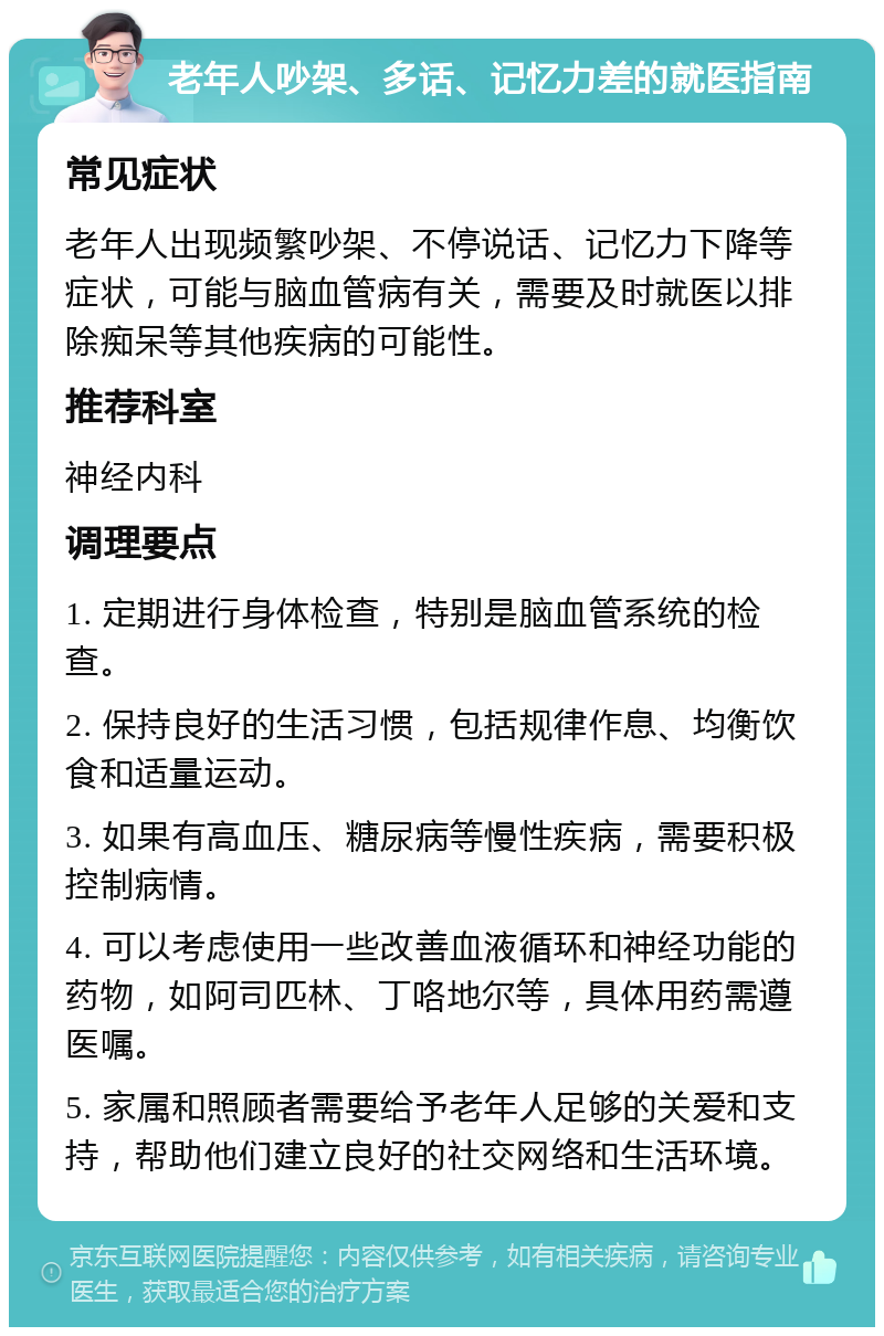 老年人吵架、多话、记忆力差的就医指南 常见症状 老年人出现频繁吵架、不停说话、记忆力下降等症状，可能与脑血管病有关，需要及时就医以排除痴呆等其他疾病的可能性。 推荐科室 神经内科 调理要点 1. 定期进行身体检查，特别是脑血管系统的检查。 2. 保持良好的生活习惯，包括规律作息、均衡饮食和适量运动。 3. 如果有高血压、糖尿病等慢性疾病，需要积极控制病情。 4. 可以考虑使用一些改善血液循环和神经功能的药物，如阿司匹林、丁咯地尔等，具体用药需遵医嘱。 5. 家属和照顾者需要给予老年人足够的关爱和支持，帮助他们建立良好的社交网络和生活环境。