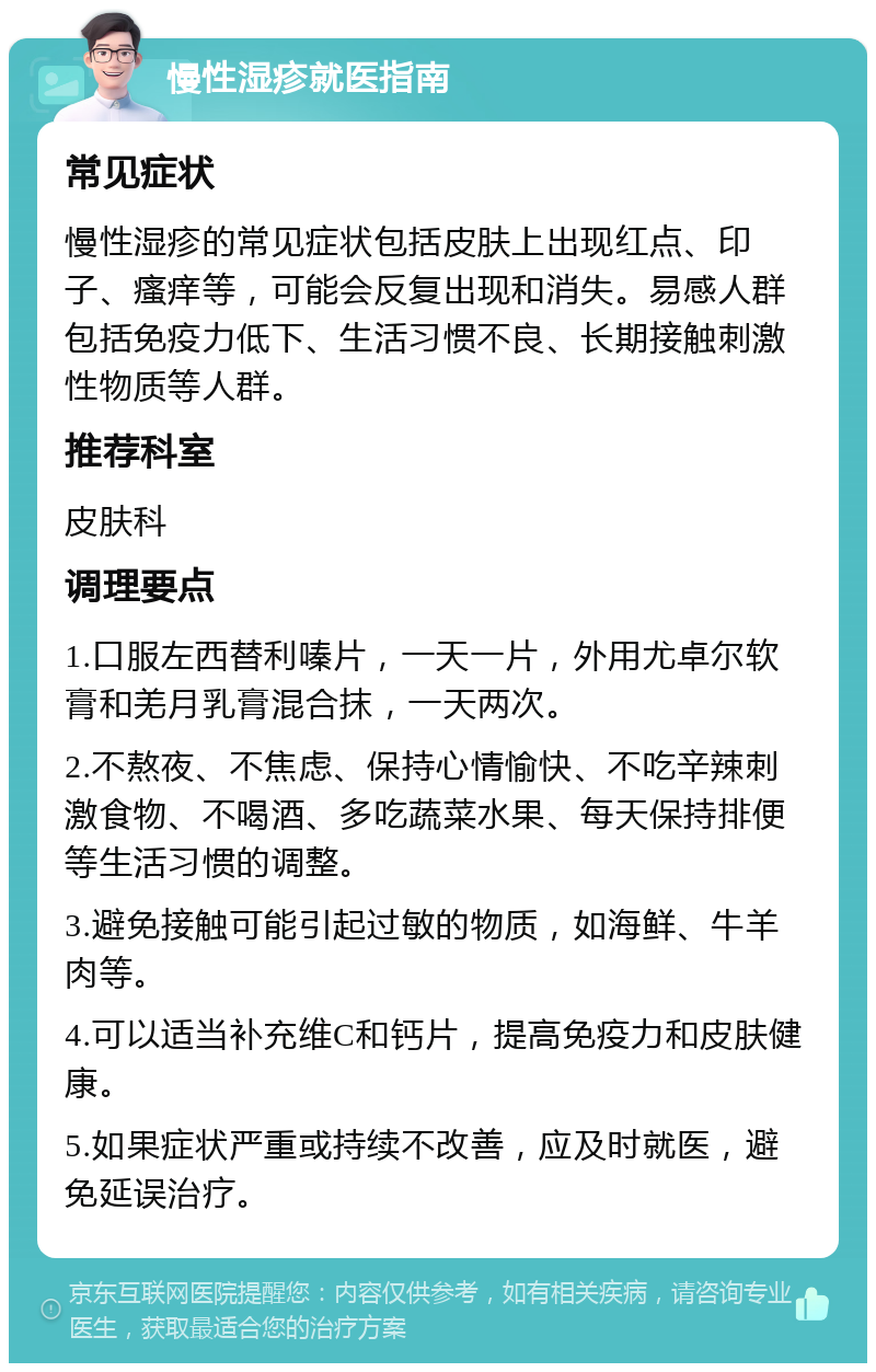 慢性湿疹就医指南 常见症状 慢性湿疹的常见症状包括皮肤上出现红点、印子、瘙痒等，可能会反复出现和消失。易感人群包括免疫力低下、生活习惯不良、长期接触刺激性物质等人群。 推荐科室 皮肤科 调理要点 1.口服左西替利嗪片，一天一片，外用尤卓尔软膏和羌月乳膏混合抹，一天两次。 2.不熬夜、不焦虑、保持心情愉快、不吃辛辣刺激食物、不喝酒、多吃蔬菜水果、每天保持排便等生活习惯的调整。 3.避免接触可能引起过敏的物质，如海鲜、牛羊肉等。 4.可以适当补充维C和钙片，提高免疫力和皮肤健康。 5.如果症状严重或持续不改善，应及时就医，避免延误治疗。