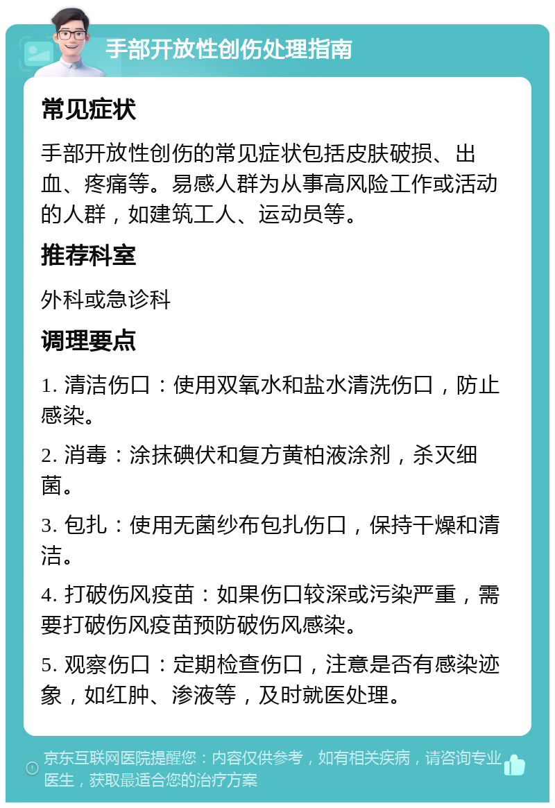 手部开放性创伤处理指南 常见症状 手部开放性创伤的常见症状包括皮肤破损、出血、疼痛等。易感人群为从事高风险工作或活动的人群，如建筑工人、运动员等。 推荐科室 外科或急诊科 调理要点 1. 清洁伤口：使用双氧水和盐水清洗伤口，防止感染。 2. 消毒：涂抹碘伏和复方黄柏液涂剂，杀灭细菌。 3. 包扎：使用无菌纱布包扎伤口，保持干燥和清洁。 4. 打破伤风疫苗：如果伤口较深或污染严重，需要打破伤风疫苗预防破伤风感染。 5. 观察伤口：定期检查伤口，注意是否有感染迹象，如红肿、渗液等，及时就医处理。