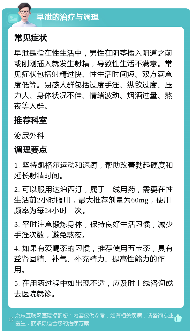 早泄的治疗与调理 常见症状 早泄是指在性生活中，男性在阴茎插入阴道之前或刚刚插入就发生射精，导致性生活不满意。常见症状包括射精过快、性生活时间短、双方满意度低等。易感人群包括过度手淫、纵欲过度、压力大、身体状况不佳、情绪波动、烟酒过量、熬夜等人群。 推荐科室 泌尿外科 调理要点 1. 坚持凯格尔运动和深蹲，帮助改善勃起硬度和延长射精时间。 2. 可以服用达泊西汀，属于一线用药，需要在性生活前2小时服用，最大推荐剂量为60mg，使用频率为每24小时一次。 3. 平时注意锻炼身体，保持良好生活习惯，减少手淫次数，避免熬夜。 4. 如果有爱喝茶的习惯，推荐使用五宝茶，具有益肾固精、补气、补充精力、提高性能力的作用。 5. 在用药过程中如出现不适，应及时上线咨询或去医院就诊。