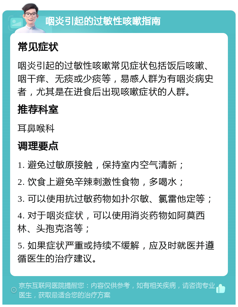 咽炎引起的过敏性咳嗽指南 常见症状 咽炎引起的过敏性咳嗽常见症状包括饭后咳嗽、咽干痒、无痰或少痰等，易感人群为有咽炎病史者，尤其是在进食后出现咳嗽症状的人群。 推荐科室 耳鼻喉科 调理要点 1. 避免过敏原接触，保持室内空气清新； 2. 饮食上避免辛辣刺激性食物，多喝水； 3. 可以使用抗过敏药物如扑尔敏、氯雷他定等； 4. 对于咽炎症状，可以使用消炎药物如阿莫西林、头孢克洛等； 5. 如果症状严重或持续不缓解，应及时就医并遵循医生的治疗建议。