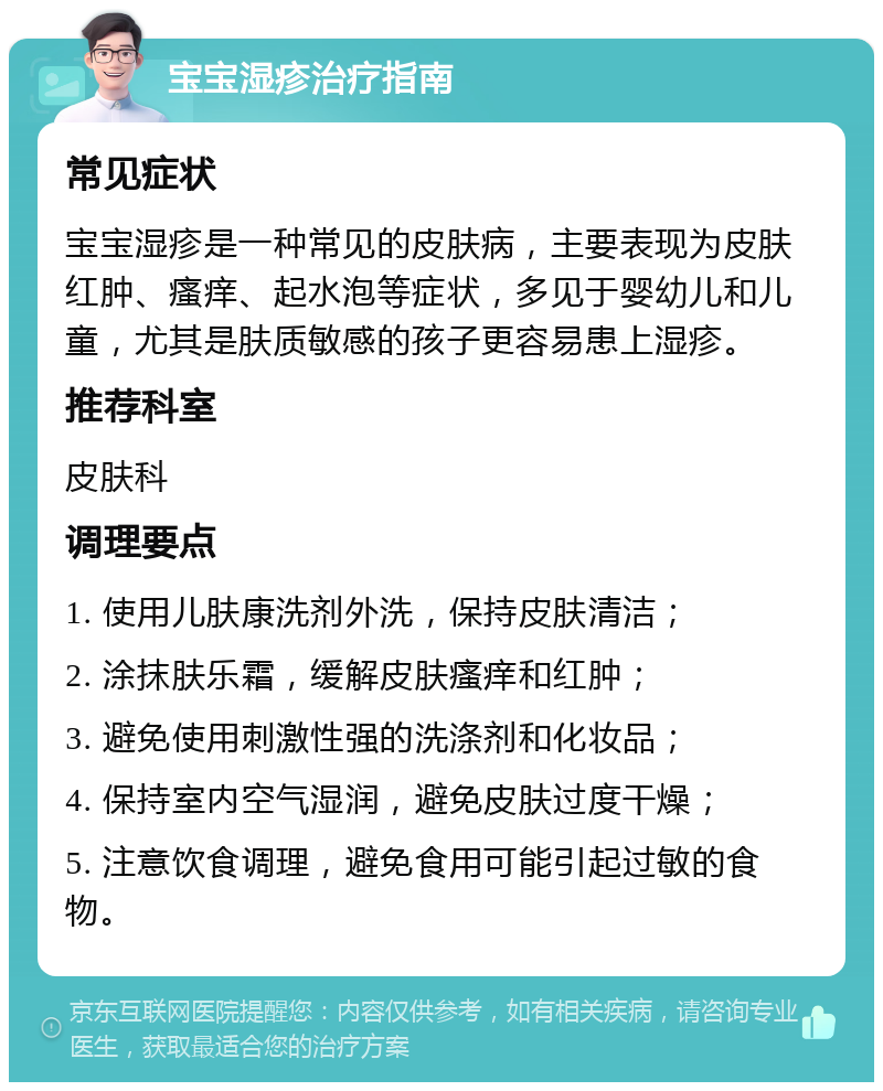 宝宝湿疹治疗指南 常见症状 宝宝湿疹是一种常见的皮肤病，主要表现为皮肤红肿、瘙痒、起水泡等症状，多见于婴幼儿和儿童，尤其是肤质敏感的孩子更容易患上湿疹。 推荐科室 皮肤科 调理要点 1. 使用儿肤康洗剂外洗，保持皮肤清洁； 2. 涂抹肤乐霜，缓解皮肤瘙痒和红肿； 3. 避免使用刺激性强的洗涤剂和化妆品； 4. 保持室内空气湿润，避免皮肤过度干燥； 5. 注意饮食调理，避免食用可能引起过敏的食物。