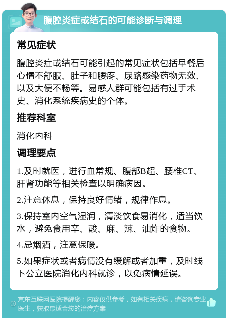 腹腔炎症或结石的可能诊断与调理 常见症状 腹腔炎症或结石可能引起的常见症状包括早餐后心情不舒服、肚子和腰疼、尿路感染药物无效、以及大便不畅等。易感人群可能包括有过手术史、消化系统疾病史的个体。 推荐科室 消化内科 调理要点 1.及时就医，进行血常规、腹部B超、腰椎CT、肝肾功能等相关检查以明确病因。 2.注意休息，保持良好情绪，规律作息。 3.保持室内空气湿润，清淡饮食易消化，适当饮水，避免食用辛、酸、麻、辣、油炸的食物。 4.忌烟酒，注意保暖。 5.如果症状或者病情没有缓解或者加重，及时线下公立医院消化内科就诊，以免病情延误。