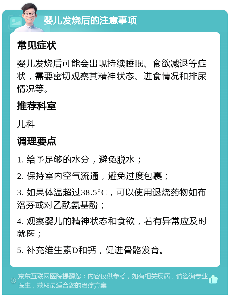 婴儿发烧后的注意事项 常见症状 婴儿发烧后可能会出现持续睡眠、食欲减退等症状，需要密切观察其精神状态、进食情况和排尿情况等。 推荐科室 儿科 调理要点 1. 给予足够的水分，避免脱水； 2. 保持室内空气流通，避免过度包裹； 3. 如果体温超过38.5°C，可以使用退烧药物如布洛芬或对乙酰氨基酚； 4. 观察婴儿的精神状态和食欲，若有异常应及时就医； 5. 补充维生素D和钙，促进骨骼发育。