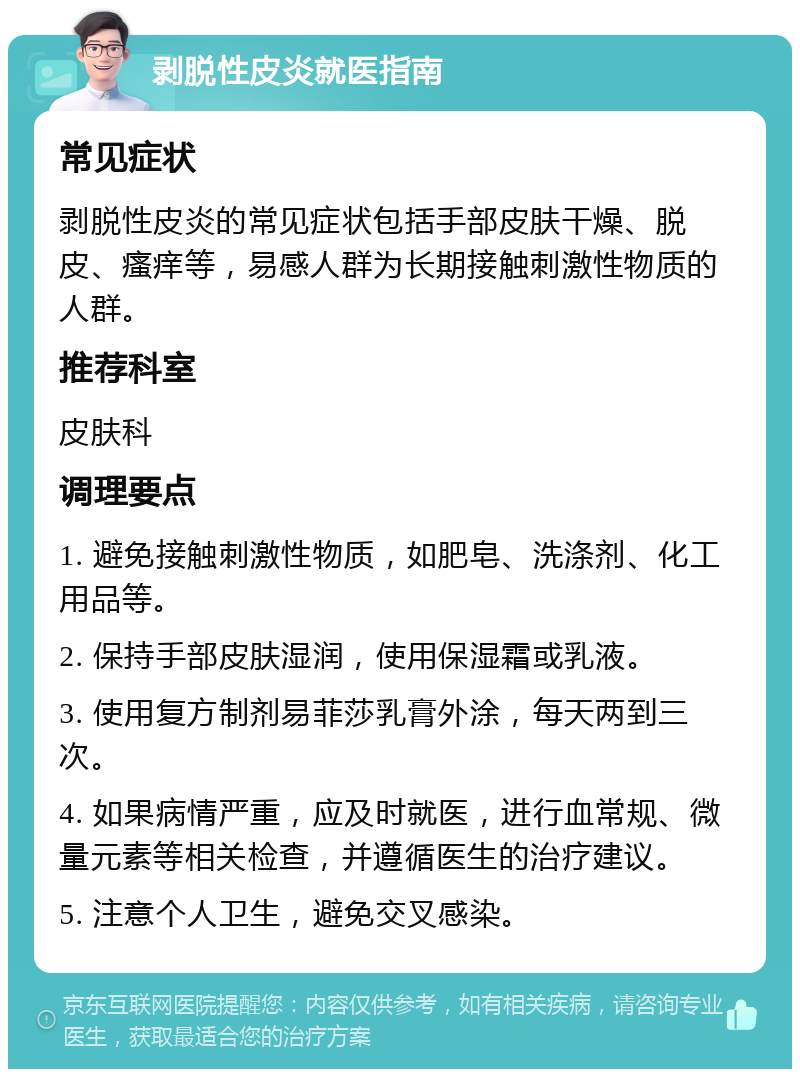 剥脱性皮炎就医指南 常见症状 剥脱性皮炎的常见症状包括手部皮肤干燥、脱皮、瘙痒等，易感人群为长期接触刺激性物质的人群。 推荐科室 皮肤科 调理要点 1. 避免接触刺激性物质，如肥皂、洗涤剂、化工用品等。 2. 保持手部皮肤湿润，使用保湿霜或乳液。 3. 使用复方制剂易菲莎乳膏外涂，每天两到三次。 4. 如果病情严重，应及时就医，进行血常规、微量元素等相关检查，并遵循医生的治疗建议。 5. 注意个人卫生，避免交叉感染。