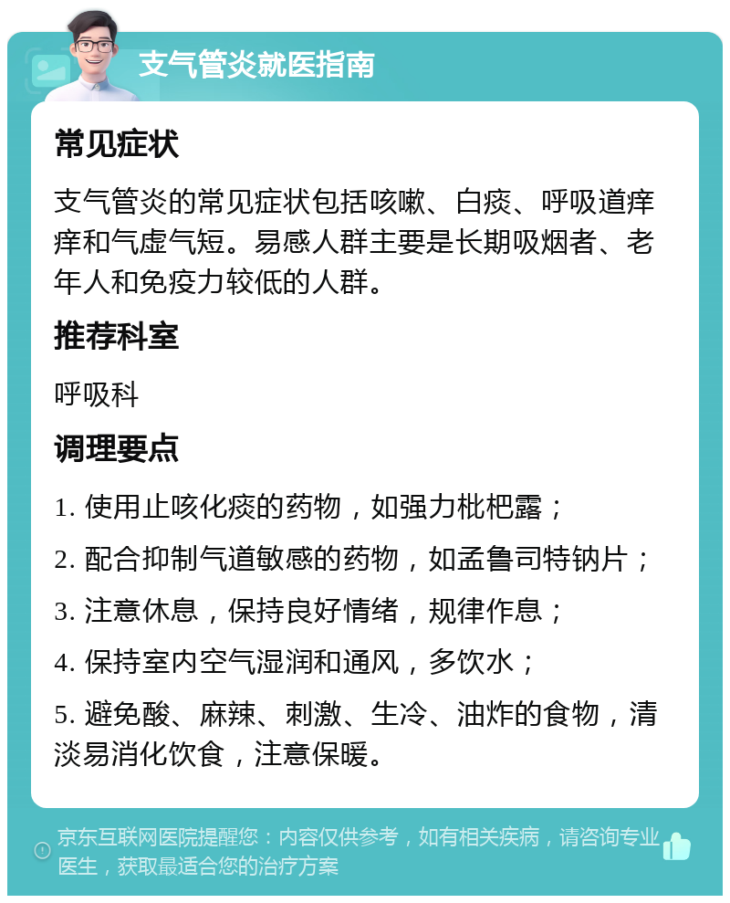 支气管炎就医指南 常见症状 支气管炎的常见症状包括咳嗽、白痰、呼吸道痒痒和气虚气短。易感人群主要是长期吸烟者、老年人和免疫力较低的人群。 推荐科室 呼吸科 调理要点 1. 使用止咳化痰的药物，如强力枇杷露； 2. 配合抑制气道敏感的药物，如孟鲁司特钠片； 3. 注意休息，保持良好情绪，规律作息； 4. 保持室内空气湿润和通风，多饮水； 5. 避免酸、麻辣、刺激、生冷、油炸的食物，清淡易消化饮食，注意保暖。