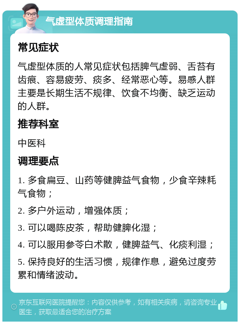 气虚型体质调理指南 常见症状 气虚型体质的人常见症状包括脾气虚弱、舌苔有齿痕、容易疲劳、痰多、经常恶心等。易感人群主要是长期生活不规律、饮食不均衡、缺乏运动的人群。 推荐科室 中医科 调理要点 1. 多食扁豆、山药等健脾益气食物，少食辛辣耗气食物； 2. 多户外运动，增强体质； 3. 可以喝陈皮茶，帮助健脾化湿； 4. 可以服用参苓白术散，健脾益气、化痰利湿； 5. 保持良好的生活习惯，规律作息，避免过度劳累和情绪波动。